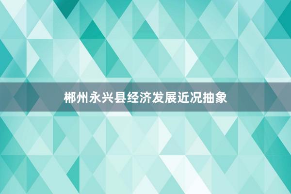 郴州永兴县经济发展近况抽象