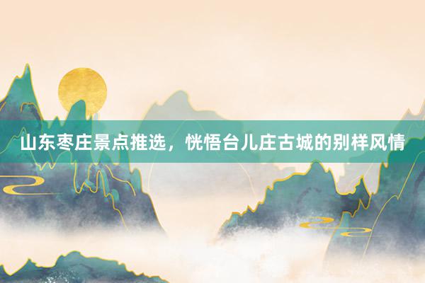 山东枣庄景点推选，恍悟台儿庄古城的别样风情