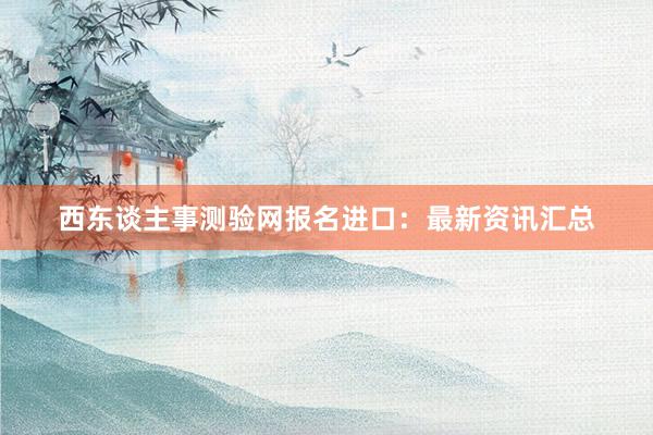 西东谈主事测验网报名进口：最新资讯汇总