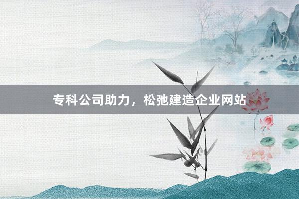 专科公司助力，松弛建造企业网站