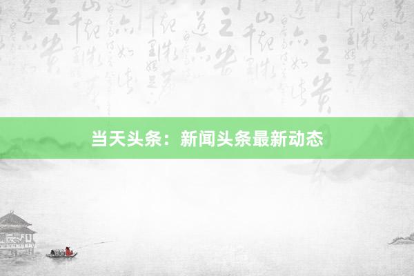 当天头条：新闻头条最新动态