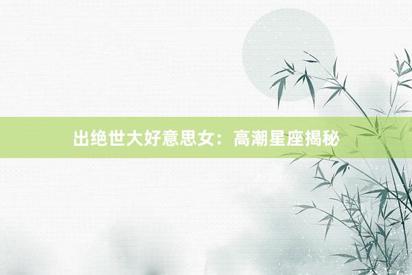 出绝世大好意思女：高潮星座揭秘